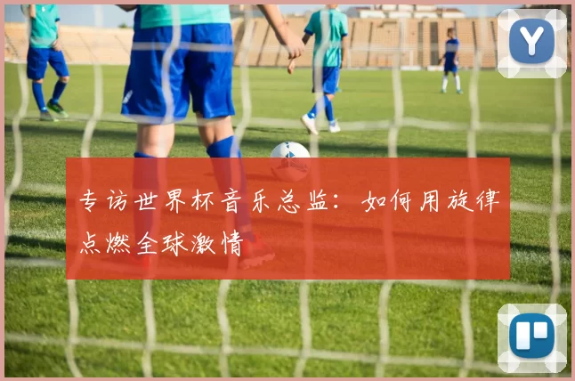 专访世界杯音乐总监:如何用旋律点燃全球激情