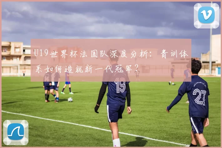 U19世界杯法国队深度分析:青训体系如何造就新一代冠军?