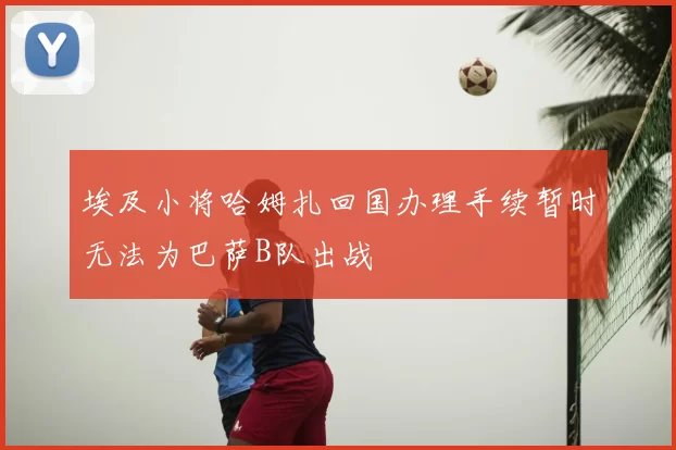 埃及小将哈姆扎回国办理手续暂时无法为巴萨B队出战