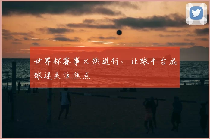 世界杯赛事火热进行,让球平台成球迷关注焦点