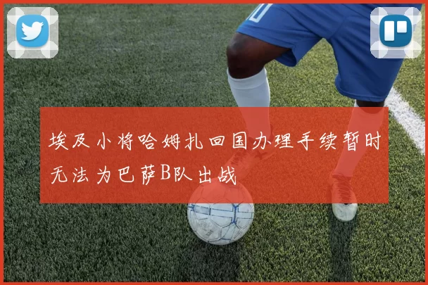 埃及小将哈姆扎回国办理手续暂时无法为巴萨B队出战