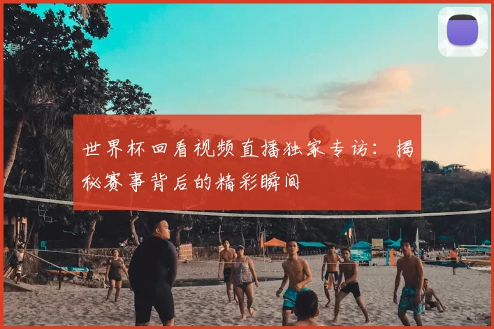 世界杯回看视频直播独家专访：揭秘赛事背后的精彩瞬间