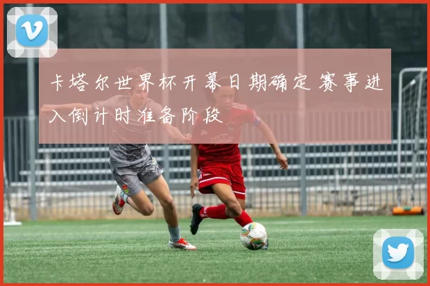 卡塔尔世界杯开幕日期确定 赛事进入倒计时准备阶段