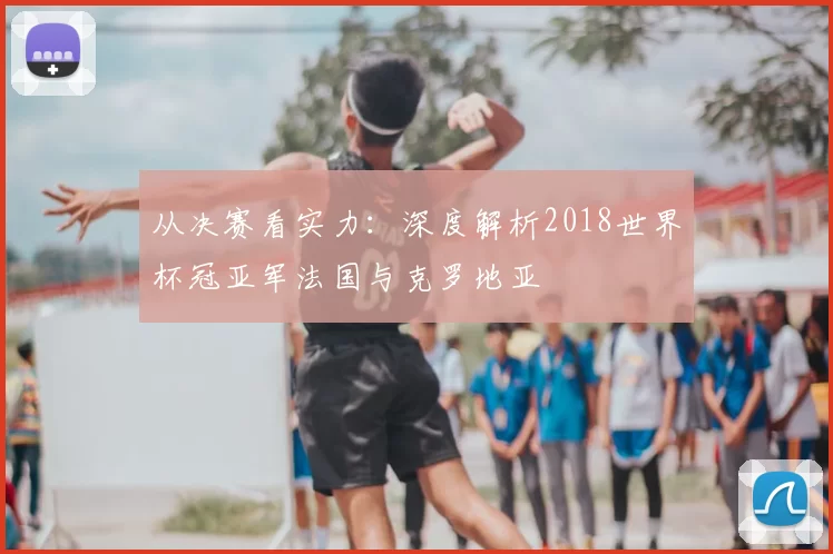 从决赛看实力：深度解析2018世界杯冠亚军法国与克罗地亚