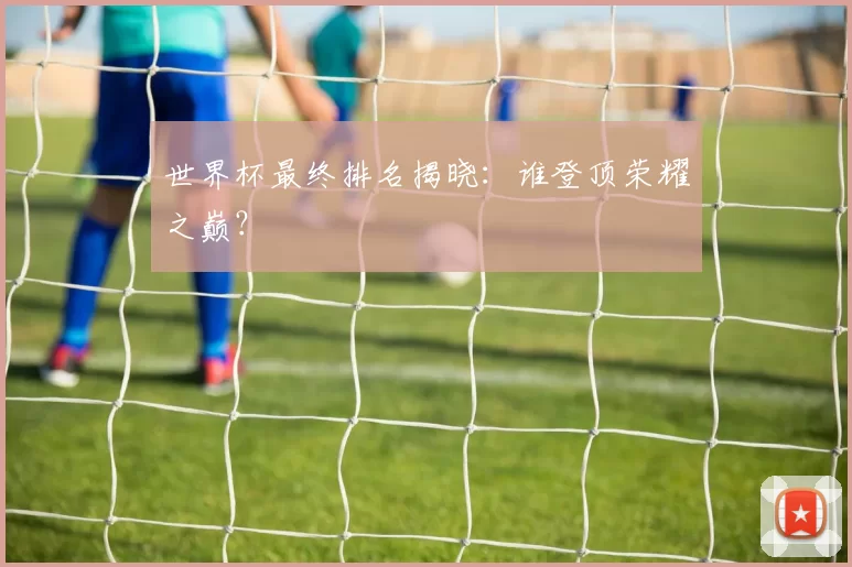 世界杯最终排名揭晓：谁登顶荣耀之巅？