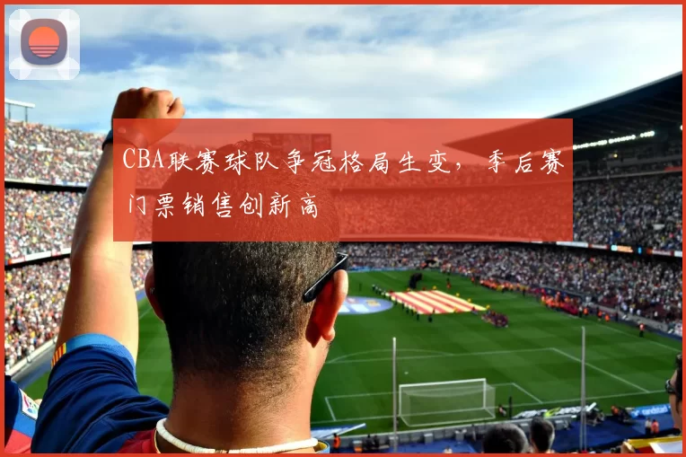 CBA联赛球队争冠格局生变,季后赛门票销售创新高
