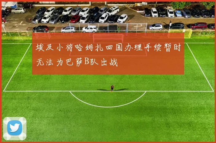埃及小将哈姆扎回国办理手续暂时无法为巴萨B队出战