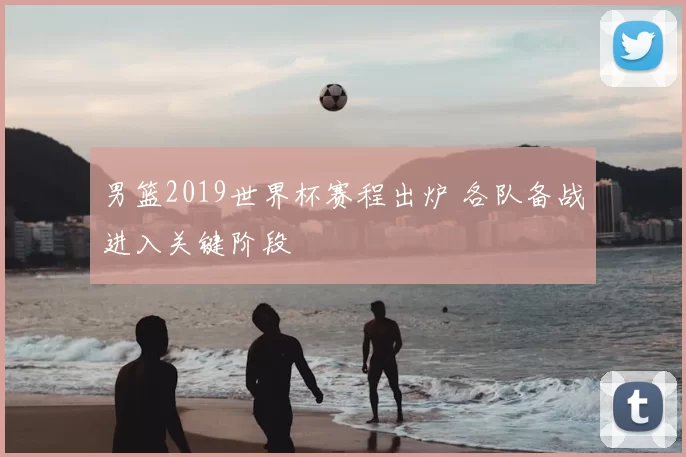 男篮2019世界杯赛程出炉 各队备战进入关键阶段