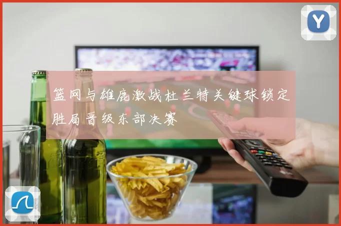 篮网与雄鹿激战杜兰特关键球锁定胜局晋级东部决赛