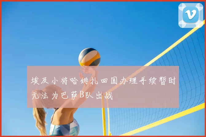埃及小将哈姆扎回国办理手续暂时无法为巴萨B队出战