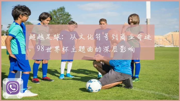超越足球：从文化符号到商业奇迹，98世界杯主题曲的深层影响