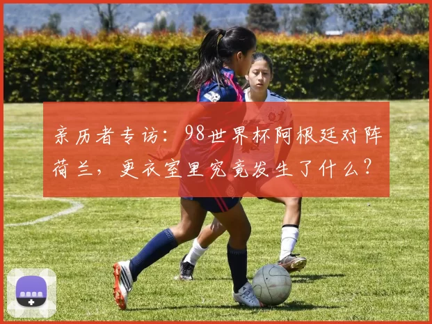 亲历者专访：98世界杯阿根廷对阵荷兰，更衣室里究竟发生了什么？