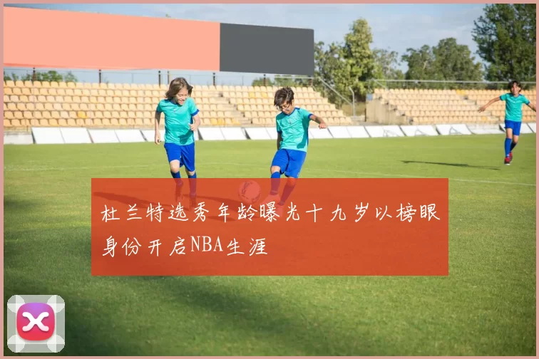 杜兰特选秀年龄曝光十九岁以榜眼身份开启NBA生涯