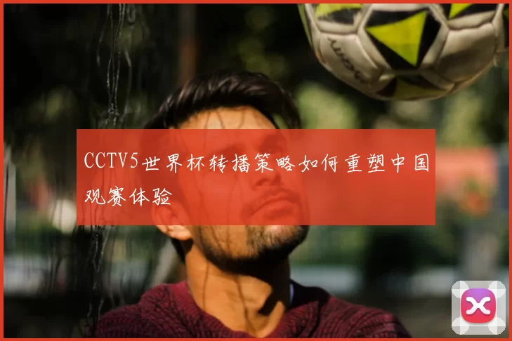 CCTV5世界杯转播策略如何重塑中国观赛体验