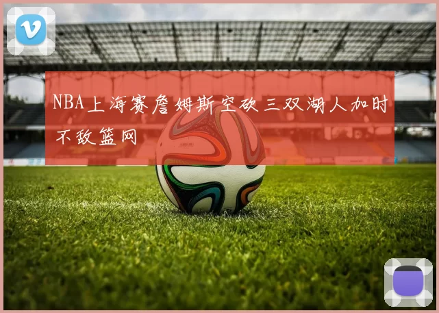 NBA上海赛詹姆斯空砍三双湖人加时不敌篮网