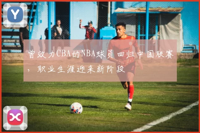 曾效力CBA的NBA球员回归中国联赛,职业生涯迎来新阶段