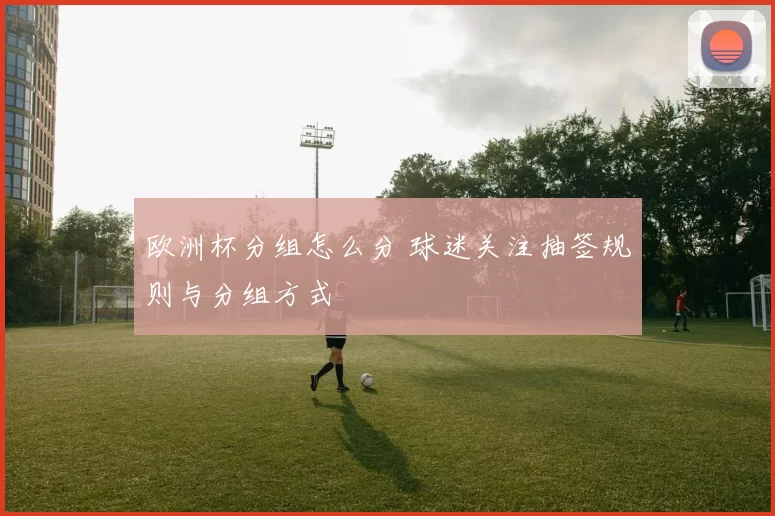 欧洲杯分组怎么分 球迷关注抽签规则与分组方式