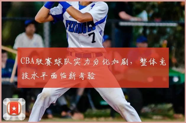 CBA联赛球队实力分化加剧,整体竞技水平面临新考验