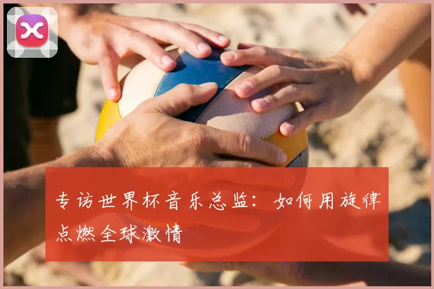 专访世界杯音乐总监:如何用旋律点燃全球激情