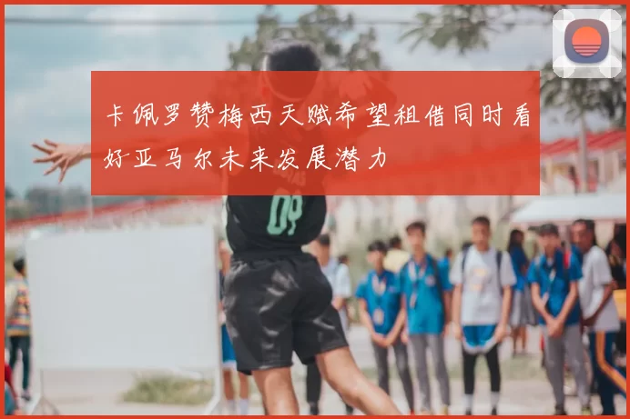 卡佩罗赞梅西天赋希望租借同时看好亚马尔未来发展潜力