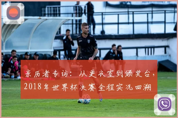 亲历者专访：从更衣室到颁奖台，2018年世界杯决赛全程实况回溯