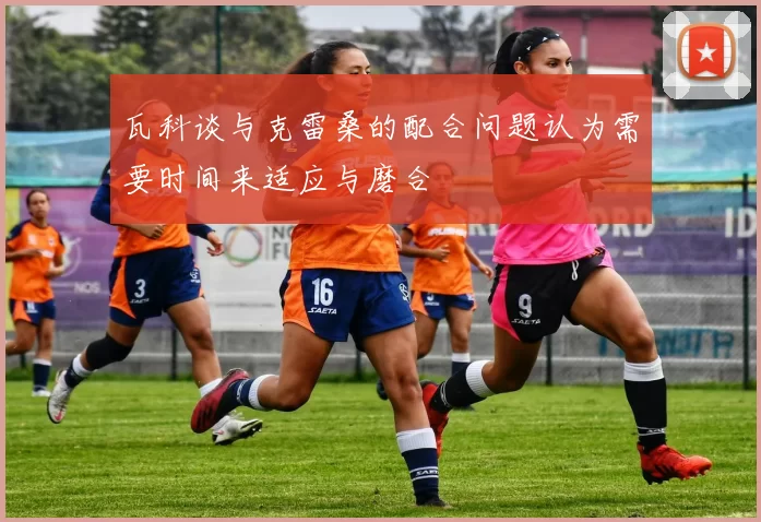 瓦科谈与克雷桑的配合问题认为需要时间来适应与磨合