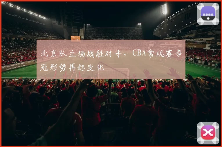 北京队主场战胜对手,CBA常规赛争冠形势再起变化