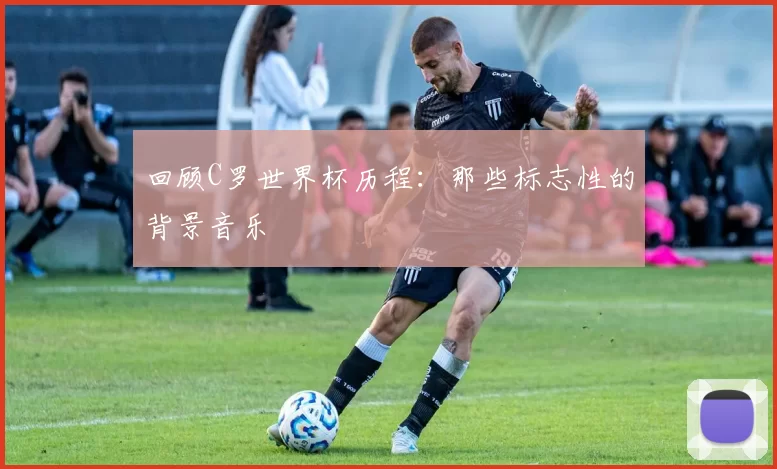 回顾C罗世界杯历程：那些标志性的背景音乐