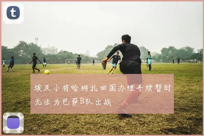 埃及小将哈姆扎回国办理手续暂时无法为巴萨B队出战