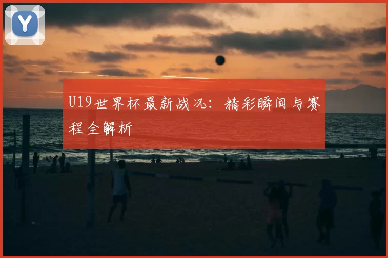 U19世界杯最新战况：精彩瞬间与赛程全解析