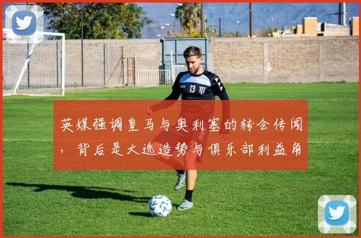 英媒强调皇马与奥利塞的转会传闻,背后是大选造势与俱乐部利益角力_报价_欧冠_罗马
