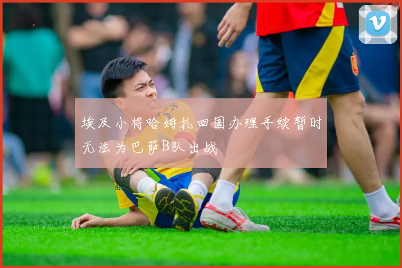 埃及小将哈姆扎回国办理手续暂时无法为巴萨B队出战