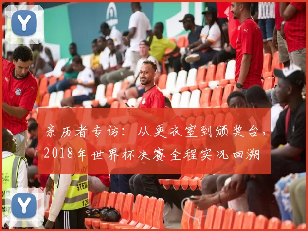 亲历者专访：从更衣室到颁奖台，2018年世界杯决赛全程实况回溯