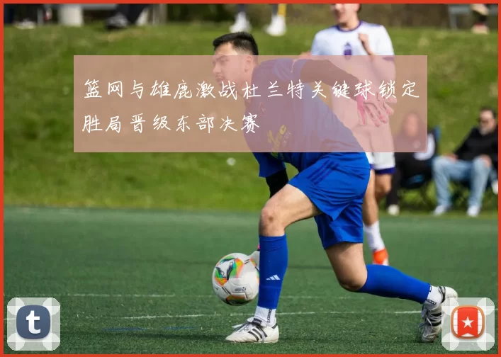 篮网与雄鹿激战杜兰特关键球锁定胜局晋级东部决赛
