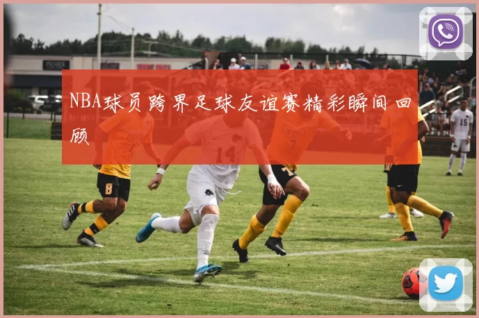 NBA球员跨界足球友谊赛精彩瞬间回顾