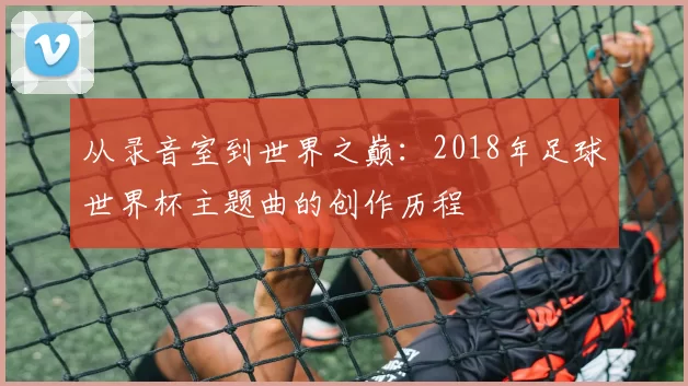 从录音室到世界之巅：2018年足球世界杯主题曲的创作历程