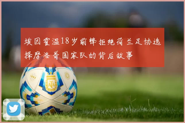 埃因霍温18岁前锋拒绝荷兰足协选择摩洛哥国家队的背后故事