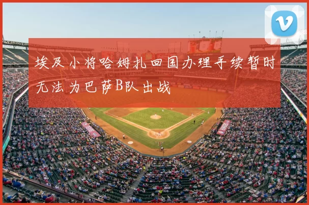 埃及小将哈姆扎回国办理手续暂时无法为巴萨B队出战