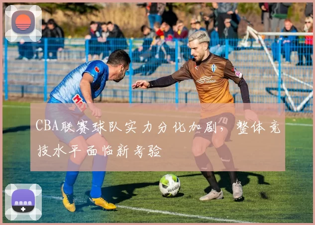 CBA联赛球队实力分化加剧，整体竞技水平面临新考验