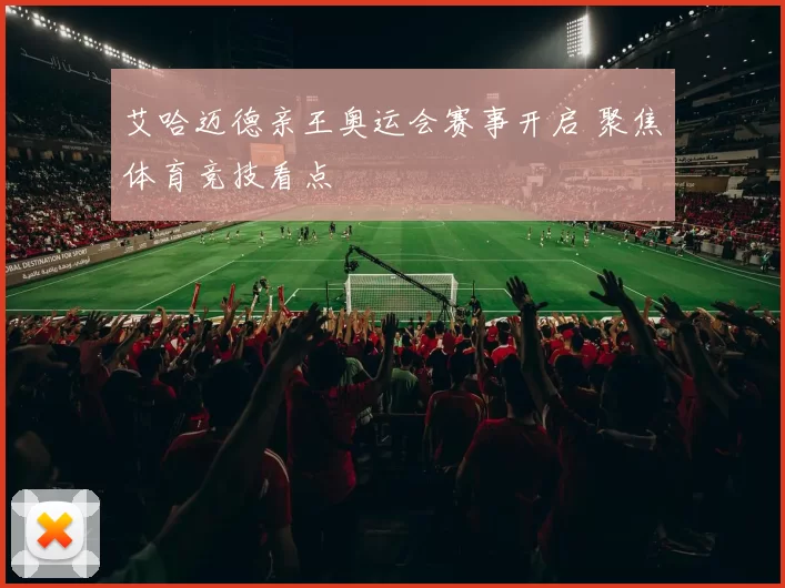 艾哈迈德亲王奥运会赛事开启 聚焦体育竞技看点