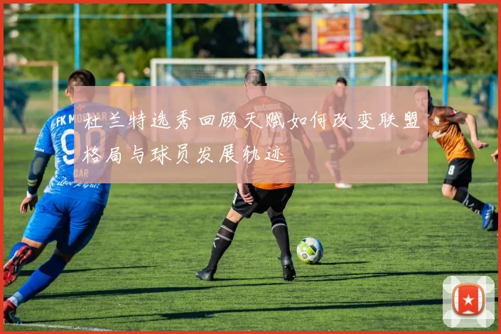 杜兰特选秀回顾天赋如何改变联盟格局与球员发展轨迹