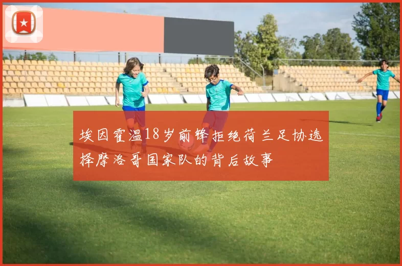 埃因霍温18岁前锋拒绝荷兰足协选择摩洛哥国家队的背后故事