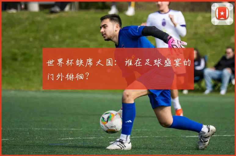 世界杯缺席大国:谁在足球盛宴的门外徘徊?