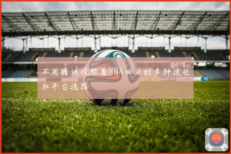 不用腾讯视频看NBA回放的多种途径和平台选择
