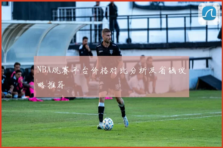 NBA观赛平台价格对比分析及省钱攻略推荐