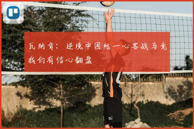 瓦纳肯：逆境中团结一心客战马竞我们有信心翻盘
