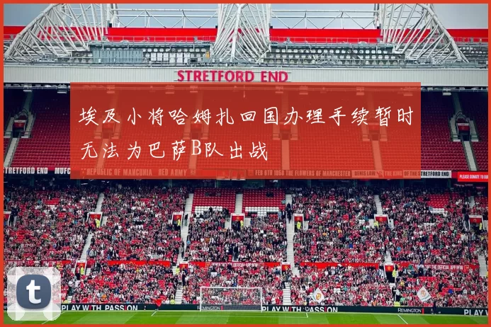 埃及小将哈姆扎回国办理手续暂时无法为巴萨B队出战