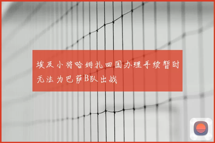 埃及小将哈姆扎回国办理手续暂时无法为巴萨B队出战