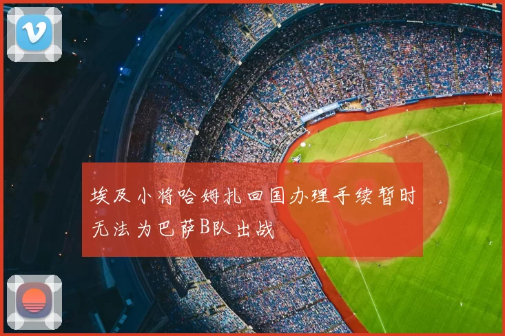 埃及小将哈姆扎回国办理手续暂时无法为巴萨B队出战