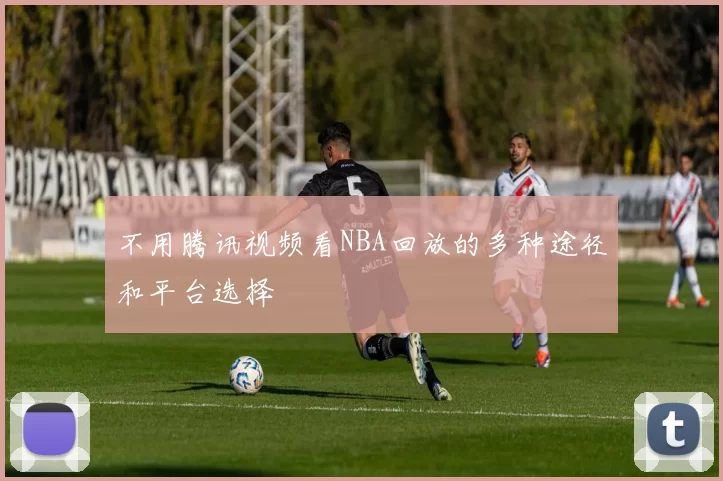 不用腾讯视频看NBA回放的多种途径和平台选择